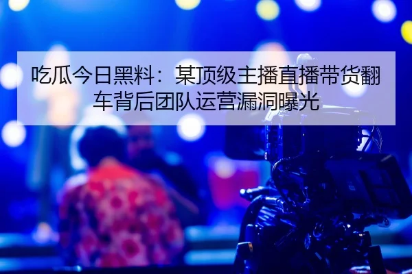吃瓜今日黑料：某顶级主播直播带货翻车背后团队运营漏洞曝光